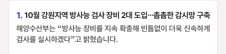 1. 10월 강원지역 방사능 검사 장비 2대 도입…촘촘한 감시망 구축 - 해양수산부는 “방사능 장비를 지속 확충해 빈틈없이 더욱 신속하게 검사를 실시하겠다”고 밝혔습니다.