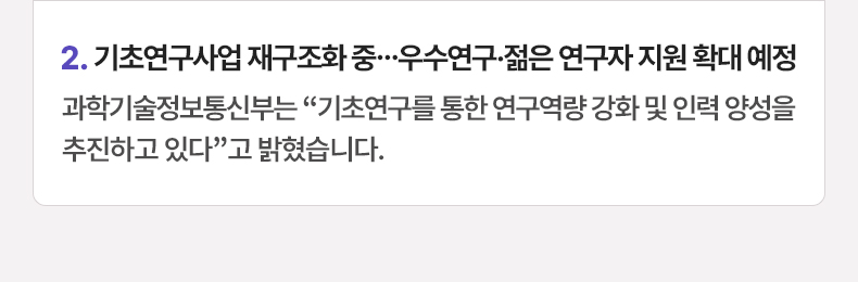 2. 기초연구사업 재구조화 중…우수연구·젊은 연구자 지원 확대 예정 - 과학기술정보통신부는 “기초연구를 통한 연구역량 강화 및 인력 양성을 추진하고 있다”고 밝혔습니다.