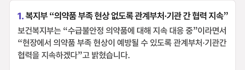 1. 복지부 “의약품 부족 현상 없도록 관계부처·기관 간 협력 지속” - 보건복지부는 “수급불안정 의약품에 대해 지속 대응 중”이라면서 “현장에서 의약품 부족 현상이 예방될 수 있도록 관계부처·기관간 협력을 지속하겠다”고 밝혔습니다.