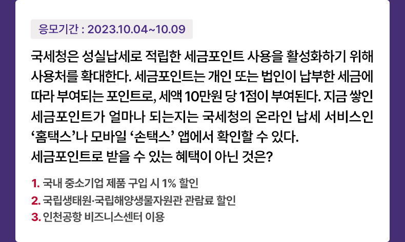 응모기간 2023.10.4 ~ 2023.10.9 국세청은 성실납세로 적립한 세금포인트 사용을 활성화하기 위해 사용처를 확대한다. 세금포인트는 개인 또는 법인이 납부한 세금에 따라 부여되는 포인트로, 세액 10만원 당 1점이 부여된다. 지금 쌓인 세금포인트가 얼마나 되는지는 국세청의 온라인 납세 서비스인 ‘홈택스’나 모바일 ‘손택스’ 앱에서 확인할 수 있다. 세금포인트로 받을 수 있는 혜택이 아닌 것은? 1.국내 중소기업 제품 구입 시 1% 할인 2.국립생태원·국립해양생물자원관 관람료 할인 3.인천공항 비즈니스센터 이용