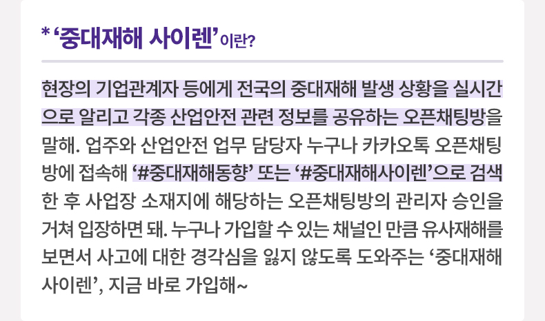 ‘중대재해 사이렌’이란? - 현장의 기업관계자 등에게 전국의 중대재해 발생 상황을 실시간으로 알리고 각종 산업안전 관련 정보를 공유하는 오픈채팅방을 말해. 업주와 산업안전 업무 담당자 누구나 카카오톡 오픈채팅방에 접속해 ‘#중대재해동향’ 또는 ‘#중대재해사이렌’으로 검색한 후 사업장 소재지에 해당하는 오픈채팅방의 관리자 승인을 거쳐 입장하면 돼. 누구나 가입할 수 있는 채널인 만큼 유사재해를 보면서 사고에 대한 경각심을 잃지 않도록 도와주는 '중대재해 사이렌', 지금 바로 가입해~