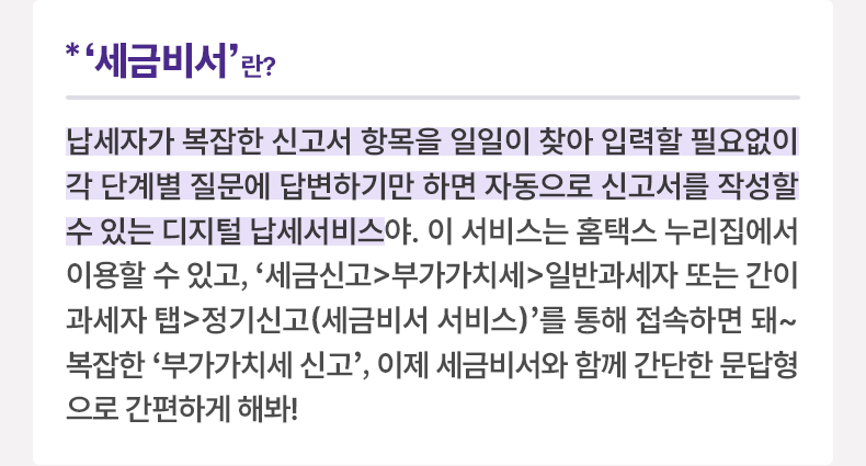 ‘세금비서’란? 납세자가 복잡한 신고서 항목을 일일이 찾아 입력할 필요없이 각 단계별 질문에 답변하기만 하면 자동으로 신고서를 작성할 수 있는 디지털 납세서비스야. 이 서비스는 홈택스 누리집에서 이용할 수 있고, ‘세금신고>부가가치세>일반과세자 또는 간이과세자 탭>정기신고(세금비서 서비스)’를 통해 접속하면 돼~ 복잡한 ‘부가가치세 신고’, 이제 세금비서와 함께 간단한 문답형으로 간편하게 해봐!