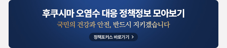 후쿠시마 오염수 대응 정책정보 모아보기 국민의 건강과 안전, 반드시 지키겠습니다. 정책포커스 바로가기