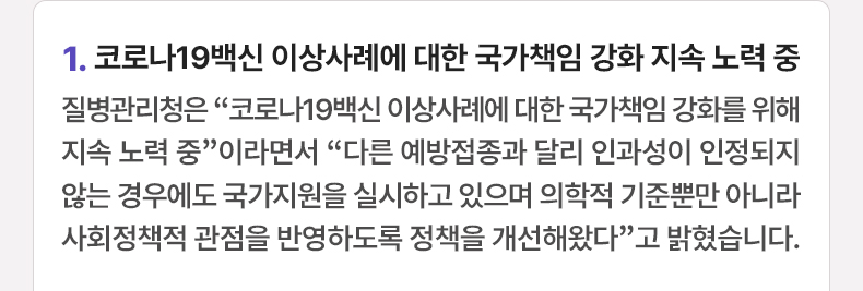 1. 코로나19백신 이상사례에 대한 국가책임 강화 지속 노력 중 - 질병관리청은 “코로나19백신 이상사례에 대한 국가책임 강화를 위해 지속 노력 중”이라면서 “다른 예방접종과 달리 인과성이 인정되지 않는 경우에도 국가지원을 실시하고 있으며 의학적 기준뿐만 아니라 사회정책적 관점을 반영하도록 정책을 개선해왔다”고 밝혔습니다.