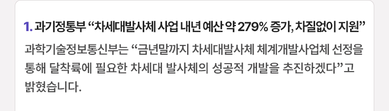 1. 과기정통부 “차세대발사체 사업 내년 예산 약 279% 증가, 차질없이 지원” - 과학기술정보통신부는 “금년말까지 차세대발사체 체계개발사업체 선정을 통해 달착륙에 필요한 차세대 발사체의 성공적 개발을 추진하겠다”고 밝혔습니다.