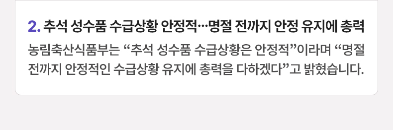 2. 추석 성수품 수급상황 안정적…명절 전까지 안정 유지에 총력 - 농림축산식품부는 “추석 성수품 수급상황은 안정적”이라며 “명절 전까지 안정적인 수급상황 유지에 총력을 다하겠다”고 밝혔습니다.