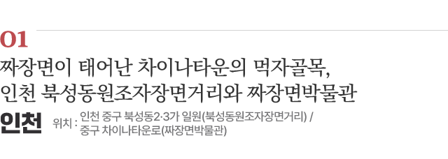 01 짜장면이 태어난 차이나타운의 먹자골목, 인천 북성동원조자장면거리와 짜장면박물관 / 위치 : 인천 중구 북성동2·3가 일원(북성동원조자장면거리) / 중구 차이나타운로(짜장면박물관) / 자세히보기