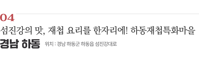 04 섬진강의 맛, 재첩 요리를 한자리에! 하동재첩특화마을 / 위치 : 경남 하동군 하동읍 섬진강대로 / 자세히보기