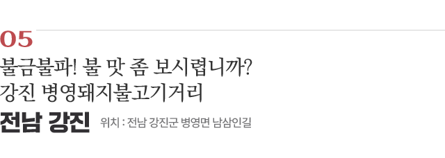 05 불금불파! 불 맛 좀 보시렵니까? 강진 병영돼지불고기거리 / 위치 : 전남 강진군 병영면 남삼인길 / 자세히보기