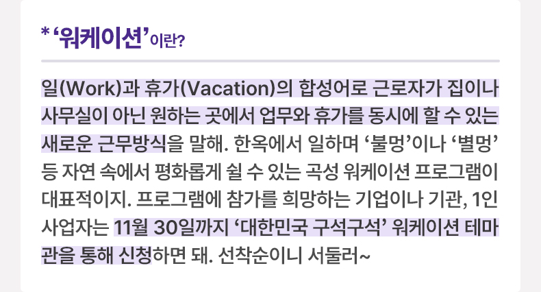 ‘워케이션’이란? 일(Work)과 휴가(Vacation)의 합성어로 근로자가 집이나 사무실이 아닌 원하는 곳에서 업무와 휴가를 동시에 할 수 있는 새로운 근무방식을 말해. 한옥에서 일하며 ‘불멍’이나 ‘별멍’ 등 자연 속에서 평화롭게 쉴 수 있는 곡성 워케이션 프로그램이 대표적이지. 프로그램에 참가를 희망하는 기업이나 기관, 1인 사업자는 11월 30일까지 ‘대한민국 구석구석’ 워케이션 테마관을 통해 신청하면 돼. 선착순이니 서둘러~