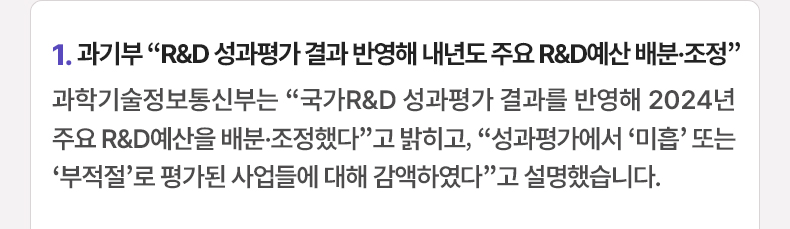 1. 과기부 “R&D 성과평가 결과 반영해 내년도 주요 R&D예산 배분·조정”과학기술정보통신부는 “국가R&D 성과평가 결과를 반영해 2024년 주요 R&D예산을 배분·조정했다”고 밝히고, “성과평가에서 ‘미흡’ 또는 ‘부적절’로 평가된 사업들에 대해 감액하였다”고 설명했습니다.
