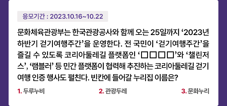 응모기간 2023.10.16 ~ 2023.10.22 문화체육관광부는 한국관광공사와 함께 오는 25일까지 ‘2023년 하반기 걷기여행주간’을 운영한다. 전 국민이 ‘걷기여행주간’을 즐길 수 있도록 코리아둘레길 플랫폼인 ‘□□□□’와 ‘챌린저스’, ‘램블러’ 등 민간 플랫폼이 협력해 추진하는 코리아둘레길 걷기 여행 인증 행사도 펼친다. 빈칸에 들어갈 누리집 이름은? 1. 두루누비 2. 관광두레 3. 문화누리