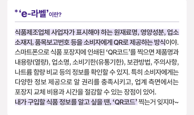 ‘ e-라벨’ 이란? 식품제조업체 사업자가 표시해야 하는 원재료명, 영양성분, 업소 소재지, 품목보고번호 등을 소비자에게 QR로 제공하는 방식이야. 스마트폰으로 식품 포장지에 인쇄된 ‘QR코드’를 찍으면 제품명과 내용량(열량), 업소명, 소비기한(유통기한), 보관방법, 주의사항, 나트륨 함량 비교 등의 정보를 확인할 수 있지. 특히 소비자에게는 다양한 정보 제공으로 알 권리를 충족시키고, 업계 측면에서는 포장지 교체 비용과 시간을 절감할 수 있는 장점이 있어. 내가 구입할 식품 정보를 알고 싶을 땐, ‘QR코드’ 찍는거 잊지마~