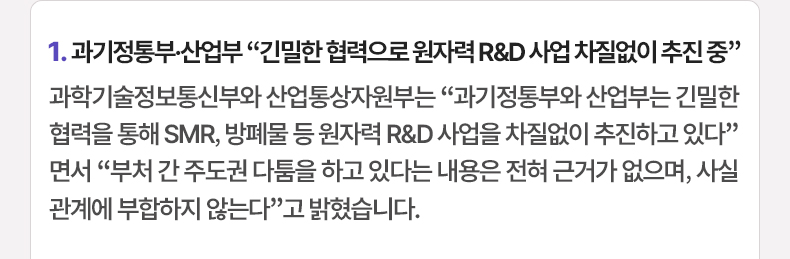 1. 과기정통부·산업부 “긴밀한 협력으로 원자력 R&D 사업 차질없이 추진 중” - 과학기술정보통신부와 산업통상자원부는 “과기정통부와 산업부는 긴밀한 협력을 통해 SMR, 방폐물 등 원자력 R&D 사업을 차질없이 추진하고 있다”면서 “부처 간 주도권 다툼을 하고 있다는 내용은 전혀 근거가 없으며, 사실관계에 부합하지 않는다”고 밝혔습니다.