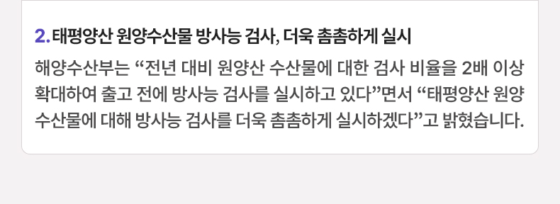 2. 태평양산 원양수산물 방사능 검사, 더욱 촘촘하게 실시 - 해양수산부는 “전년 대비 원양산 수산물에 대한 검사 비율을 2배 이상 확대하여 출고 전에 방사능 검사를 실시하고 있다”면서 “태평양산 원양수산물에 대해 방사능 검사를 더욱 촘촘하게 실시하겠다”고 밝혔습니다.
