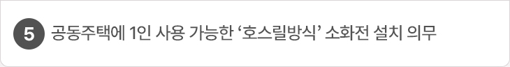5. 공동주택에 1인 사용 가능한 ‘호스릴방식’ 소화전 설치 의무