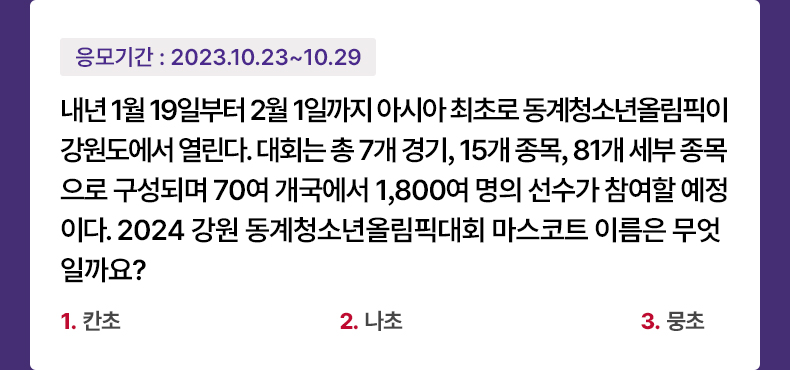 응모기간 2023.10.23 ~ 2023.10.29 내년 1월 19일부터 2월 1일까지 아시아 최초로 동계청소년올림픽이 강원도에서 열린다. 대회는 총 7개 경기, 15개 종목, 81개 세부 종목으로 구성되며 70여 개국에서 1,800여 명의 선수가 참여할 예정이다. 2024 강원 동계청소년올림픽대회 마스코트 이름은 무엇일까요? 1.칸초 2.나초 3.뭉초