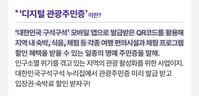 ‘디지털 관광주민증’이란? ‘대한민국 구석구석’ 모바일 앱으로 발급받은 QR코드를 활용해 지역 내 숙박, 식음, 체험 등 각종 여행 편의시설과 체험 프로그램 할인 혜택을 받을 수 있는 일종의 명예 주민증을 말해. 인구소멸 위기를 겪고 있는 지역의 관광 활성화를 위한 사업이지. 대한민국구석구석 누리집에서 관광주민증 미리 발급 받고 입장권·숙박료 할인 받자구!