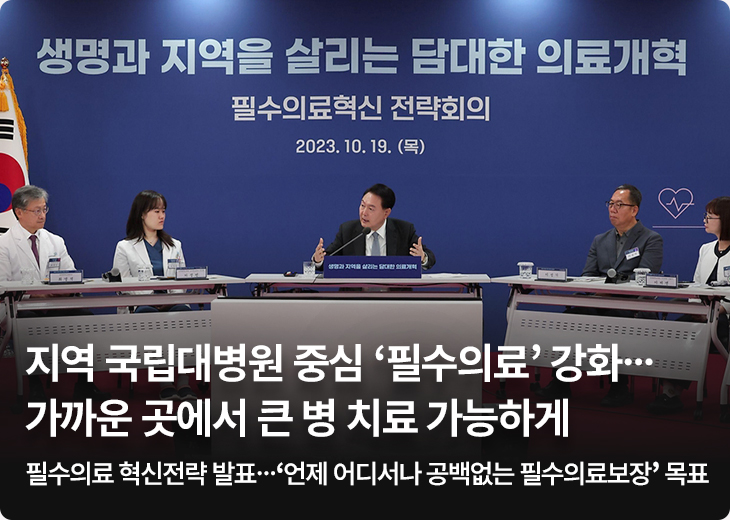생명과 지역을 살리는 담대한 의료개혁 필수의료혁신 전략회의 2023.10.19(목) 지역 국립대병원 중심 ‘필수의료’ 강화…가까운 곳에서 큰 병 치료 가능하게 - 필수의료 혁신전략 발표…‘언제 어디서나 공백없는 필수의료보장’ 목표