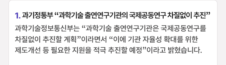 1. 과기정통부 “과학기술 출연연구기관의 국제공동연구 차질없이 추진” - 과학기술정보통신부는 “과학기술 출연연구기관은 국제공동연구를 차질없이 추진할 계획”이라면서 “이에 기관 자율성 확대를 위한 제도개선 등 필요한 지원을 적극 추진할 예정”이라고 밝혔습니다.