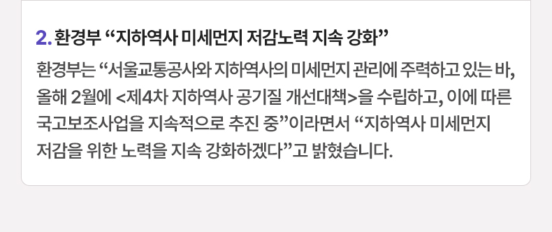 2. 환경부 “지하역사 미세먼지 저감노력 지속 강화” - 환경부는 “서울교통공사와 지하역사의 미세먼지 관리에 주력하고 있는 바, 올해 2월에 〈제4차 지하역사 공기질 개선대책〉을 수립하고, 이에 따른 국고보조사업을 지속적으로 추진 중”이라면서 “지하역사 미세먼지 저감을 위한 노력을 지속 강화하겠다”고 밝혔습니다.