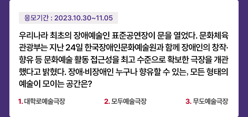 응모기간 2023.10.30 ~ 2023.11.5 우리나라 최초의 장애예술인 표준공연장이 문을 열었다. 문화체육관광부는 지난 24일 한국장애인문화예술원과 함께 장애인의 창작·향유 등 문화예술 활동 접근성을 최고 수준으로 확보한 극장을 개관했다고 밝혔다. 장애·비장애인 누구나 향유할 수 있는, 모든 형태의 예술이 모이는 공간은? 1. 대학로예술극장 2. 모두예술극장 3. 무도예술극장