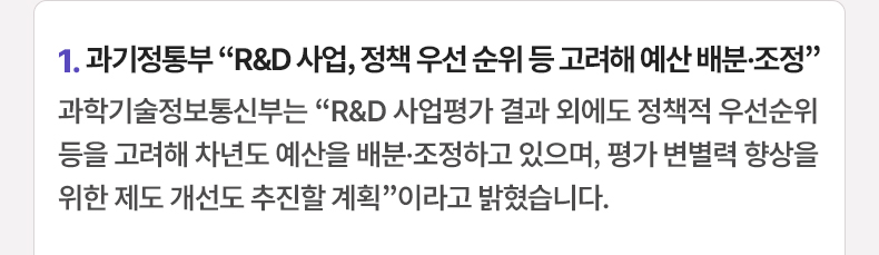 1. 과기정통부 “R&D 사업, 정책 우선 순위 등 고려해 예산 배분·조정”과학기술정보통신부는 “R&D 사업평가 결과 외에도 정책적 우선순위 등을 고려해 차년도 예산을 배분·조정하고 있으며, 평가 변별력 향상을 위한 제도 개선도 추진할 계획”이라고 밝혔습니다.