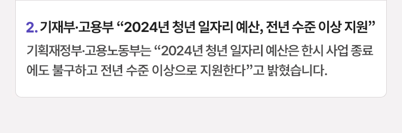 2. 기재부·고용부 “2024년 청년 일자리 예산, 전년 수준 이상 지원”기획재정부·고용노동부는 “2024년 청년 일자리 예산은 한시 사업 종료에도 불구하고 전년 수준 이상으로 지원한다”고 밝혔습니다.