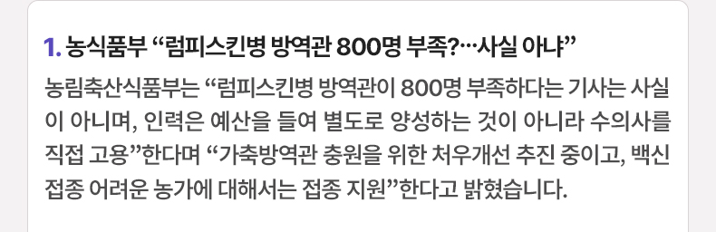 1. 농식품부 “럼피스킨병 방역관 800명 부족?…사실 아냐”농림축산식품부는 “럼피스킨병 방역관이 800명 부족하다는 기사는 사실이 아니며, 인력은 예산을 들여 별도로 양성하는 것이 아니라 수의사를 직접 고용”한다며 “가축방역관 충원을 위한 처우개선 추진 중이고, 백신 접종 어려운 농가에 대해서는 접종 지원”한다고 밝혔습니다.