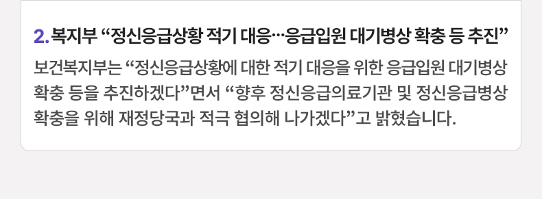 2. 복지부 “정신응급상황 적기 대응…응급입원 대기병상 확충 등 추진”보건복지부는 “정신응급상황에 대한 적기 대응을 위한 응급입원 대기병상 확충 등을 추진하겠다”면서 “향후 정신응급의료기관 및 정신응급병상 확충을 위해 재정당국과 적극 협의해 나가겠다”고 밝혔습니다.