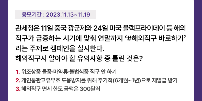 응모기간 2023.11.13 ~ 2023.11.19 관세청은 11일 중국 광군제와 24일 미국 블랙프라이데이 등 해외직구가 급증하는 시기에 맞춰 연말까지 ‘#해외직구 바로하기’라는 주제로 캠페인을 실시한다. 해외직구시 알아야 할 유의사항 중 틀린 것은? 1. 위조상품 물품·마약류·불법식품 직구 안 하기 2. 개인통관고유부호 도용방지를 위해 주기적(6개월~1년)으로 재발급 받기 3. 해외직구 면세 한도 금액은 300달러