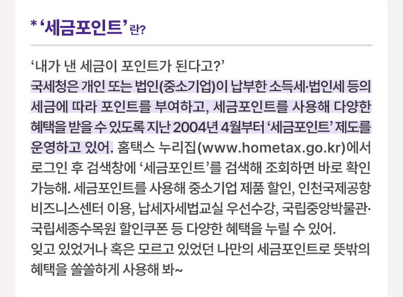 ‘세금포인트’란? - ‘내가 낸 세금이 포인트가 된다고?’ 국세청은 개인 또는 법인(중소기업)이 납부한 소득세·법인세 등의 세금에 따라 포인트를 부여하고, 세금포인트를 사용해 다양한 혜택을 받을 수 있도록 지난 2004년 4월부터 ‘세금포인트’ 제도를 운영하고 있어. 홈택스 누리집(www.hometax.go.kr)에서 로그인 후 검색창에 ‘세금포인트’를 검색해 조회하면 바로 확인 가능해. 세금포인트를 사용해 중소기업 제품 할인, 인천국제공항 비즈니스센터 이용, 납세자세법교실 우선수강, 국립중앙박물관·국립세종수목원 할인쿠폰 등 다양한 혜택을 누릴 수 있어. 잊고 있었거나 혹은 모르고 있었던 나만의 세금포인트로 뜻밖의 혜택을 쏠쏠하게 사용해 봐~