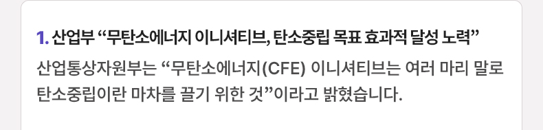 1. 산업부 “무탄소에너지 이니셔티브, 탄소중립 목표 효과적 달성 노력” 산업통상자원부는 “무탄소에너지(CFE) 이니셔티브는 여러 마리 말로 탄소중립이란 마차를 끌기 위한 것”이라고 밝혔습니다.