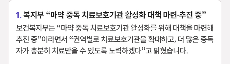 1. 복지부 “마약 중독 치료보호기관 활성화 대책 마련·추진 중” 보건복지부는 “마약 중독 치료보호기관 활성화를 위해 대책을 마련해 추진 중”이라면서 “권역별로 치료보호기관을 확대하고, 더 많은 중독자가 충분히 치료받을 수 있도록 노력하겠다”고 밝혔습니다.