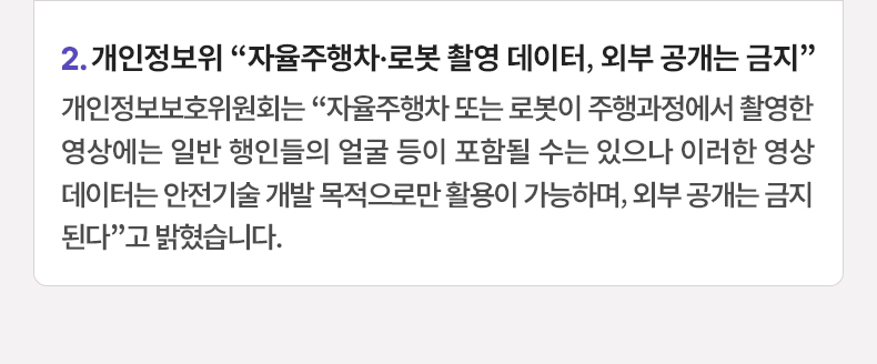 2. 개인정보위 “자율주행차·로봇 촬영 데이터, 외부 공개는 금지” 개인정보보호위원회는 “자율주행차 또는 로봇이 주행과정에서 촬영한 영상에는 일반 행인들의 얼굴 등이 포함될 수는 있으나 이러한 영상데이터는 안전기술 개발 목적으로만 활용이 가능하며, 외부 공개는 금지된다”고 밝혔습니다.