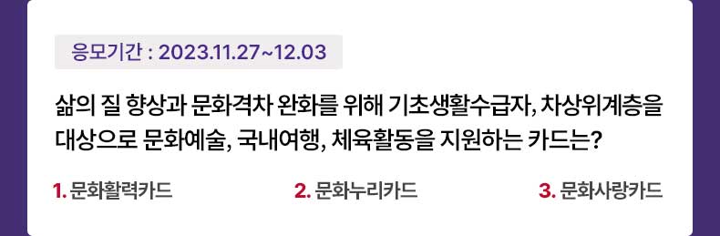 응모기간 2023.11.27 ~ 2023.12.3 삶의 질 향상과 문화격차 완화를 위해 기초생활수급자, 차상위계층을 대상으로 문화예술, 국내여행, 체육활동을 지원하는 카드는? 1.문화활력카드 2.문화누리카드 3.문화사랑카드
