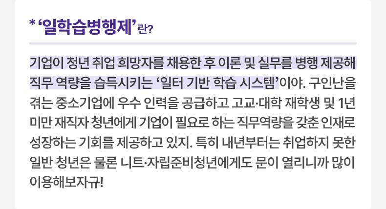 ‘일학습병행제’란? 기업이 청년 취업 희망자를 채용한 후 이론 및 실무를 병행 제공해 직무 역량을 습득시키는 ‘일터 기반 학습 시스템’이야. 구인난을 겪는 중소기업에 우수 인력을 공급하고 고교·대학 재학생 및 1년 미만 재직자 청년에게 기업이 필요로 하는 직무역량을 갖춘 인재로 성장하는 기회를 제공하고 있지. 특히 내년부터는 취업하지 못한 일반 청년은 물론 니트·자립준비청년에게도 문이 열리니까 많이 이용해보자규!