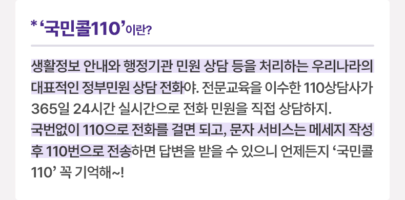 ‘국민콜110’이란? 생활정보 안내와 행정기관 민원 상담 등을 처리하는 우리나라의 대표적인 정부민원 상담 전화야. 전문교육을 이수한 110상담사가 365일 24시간 실시간으로 전화 민원을 직접 상담하지. 국번없이 110으로 전화를 걸면 되고, 문자 서비스는 메세지 작성 후 110번으로 전송하면 답변을 받을 수 있으니 언제든지 '국민콜110' 꼭 기억해~!