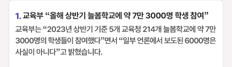 1. 교육부 “올해 상반기 늘봄학교에 약 7만 3000명 학생 참여”교육부는 “2023년 상반기 기준 5개 교육청 214개 늘봄학교에 약 7만 3000명의 학생들이 참여했다”면서 “일부 언론에서 보도된 6000명은 사실이 아니다”고 밝혔습니다.