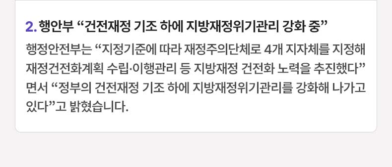 2. 행안부 “건전재정 기조 하에 지방재정위기관리 강화 중” 행정안전부는 “지정기준에 따라 재정주의단체로 4개 지자체를 지정해 재정건전화계획 수립·이행관리 등 지방재정 건전화 노력을 추진했다”면서 “정부의 건전재정 기조 하에 지방재정위기관리를 강화해 나가고 있다”고 밝혔습니다.