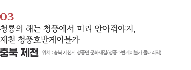 03 청룡의 해는 청풍에서 미리 안아줘야지, 제천 청풍호반케이블카 / 위치 : 충북 제천시 청풍면 문화재길(청풍호반케이블카 물태리역) / 자세히보기