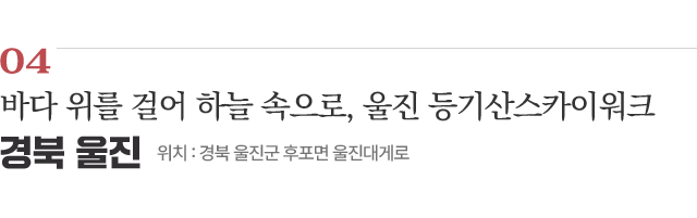 04 바다 위를 걸어 하늘 속으로, 울진 등기산스카이워크 / 위치 : 경북 울진군 후포면 울진대게로 / 자세히보기