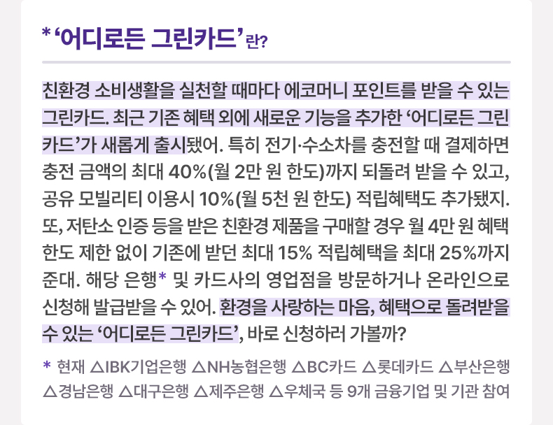 ‘어디로든 그린카드’란? 친환경 소비생활을 실천할 때마다 에코머니 포인트를 받을 수 있는 그린카드. 최근 기존 혜택 외에 새로운 기능을 추가한 ‘어디로든 그린카드’가 새롭게 출시됐어. 특히 전기·수소차를 충전할 때 결제하면 충전 금액의 최대 40%(월 2만 원 한도)까지 되돌려 받을 수 있고, 공유 모빌리티 이용시 10%(월 5천 원 한도) 적립혜택도 추가됐지. 또, 저탄소 인증 등을 받은 친환경 제품을 구매할 경우 월 4만 원 혜택 한도 제한 없이 기존에 받던 최대 15% 적립혜택을 최대 25%까지 준대. 해당 은행* 및 카드사의 영업점을 방문하거나 온라인으로 신청해 발급받을 수 있어. 환경을 사랑하는 마음, 혜택으로 돌려받을 수 있는 ‘어디로든 그린카드’, 바로 신청하러 가볼까? * 현재 △IBK기업은행 △NH농협은행 △BC카드 △롯데카드 △부산은행 △경남은행 △대구은행 △제주은행 △우체국 등 9개 금융기업 및 기관 참여