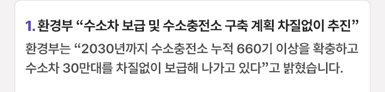1. 환경부 “수소차 보급 및 수소충전소 구축 계획 차질없이 추진”환경부는 “2030년까지 수소충전소 누적 660기 이상을 확충하고 수소차 30만대를 차질없이 보급해 나가고 있다”고 밝혔습니다.