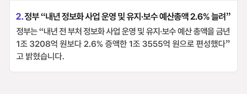2. 정부 “내년 정보화 사업 운영 및 유지·보수 예산총액 2.6% 늘려”정부는 “내년 전 부처 정보화 사업 운영 및 유지·보수 예산 총액을 금년 1조 3208억 원보다 2.6% 증액한 1조 3555억 원으로 편성했다”고 밝혔습니다.