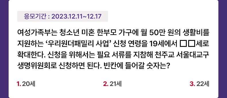 응모기간 2023.12.11 ~ 2023.12.17 여성가족부는 청소년 미혼 한부모 가구에 월 50만 원의 생활비를 지원하는 ‘우리원더패밀리 사업’ 신청 연령을 19세에서 □□세로 확대한다. 신청을 위해서는 필요 서류를 지참해 천주교 서울대교구 생명위원회로 신청하면 된다. 빈칸에 들어갈 숫자는? 1. 20세 2. 21세 3. 22세