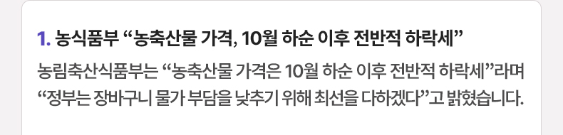 1. 농식품부 “농축산물 가격, 10월 하순 이후 전반적 하락세” 농림축산식품부는 “농축산물 가격은 10월 하순 이후 전반적 하락세”라며 “정부는 장바구니 물가 부담을 낮추기 위해 최선을 다하겠다”고 밝혔습니다.