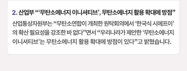 2. 산업부 “‘무탄소에너지 이니셔티브’, 무탄소에너지 활용 확대에 방점” 산업통상자원부는 “무탄소연합이 개최한 원탁회의에서 ‘한국식 시에프이’의 확산 필요성을 강조한 바 없다”면서 “우리나라가 제안한 ‘무탄소에너지 이니셔티브’는 무탄소에너지 활용 확대에 방점이 있다”고 밝혔습니다.