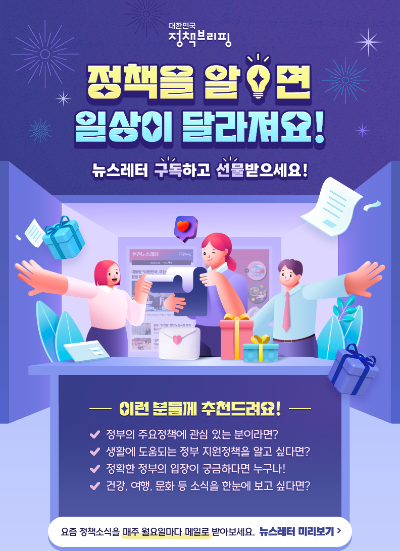 대한민국 정책브리핑 정책을 알면 일상이 달라져요! 뉴스레터 구독하고 선물 받으세요! 이런 분들게 추천드려요! 정부의 주요정책에 관심 있는 분이라면? 생활에 도움되는 정부 지원정책을 알고 싶다면? 정확한 정부의 입장이 궁금하다면 누구나! 건강, 여행, 문화 등 소식을 한눈에 보고 싶다면? 요즘 정책소식을 매주 월요일마다 메일로 받아보세요. 뉴스레터 미리보기