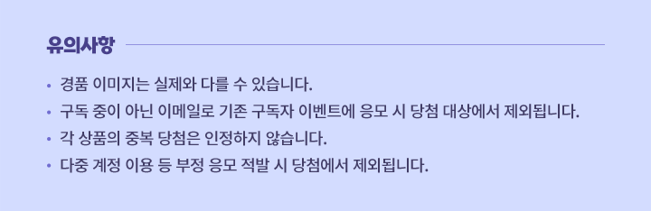 유의사항 경품 이미지는 실제와 다를 수 있습니다. 구독 중이 아닌 이메일로 기존 구독자 이벤트에 응모 시 당첨 대상에서 제외됩니다. 각 상품의 중복 당첨은 인정하지 않습니다. 다중 계정 이용 등 부정 응모 적발 시 당첨에서 제외됩니다.